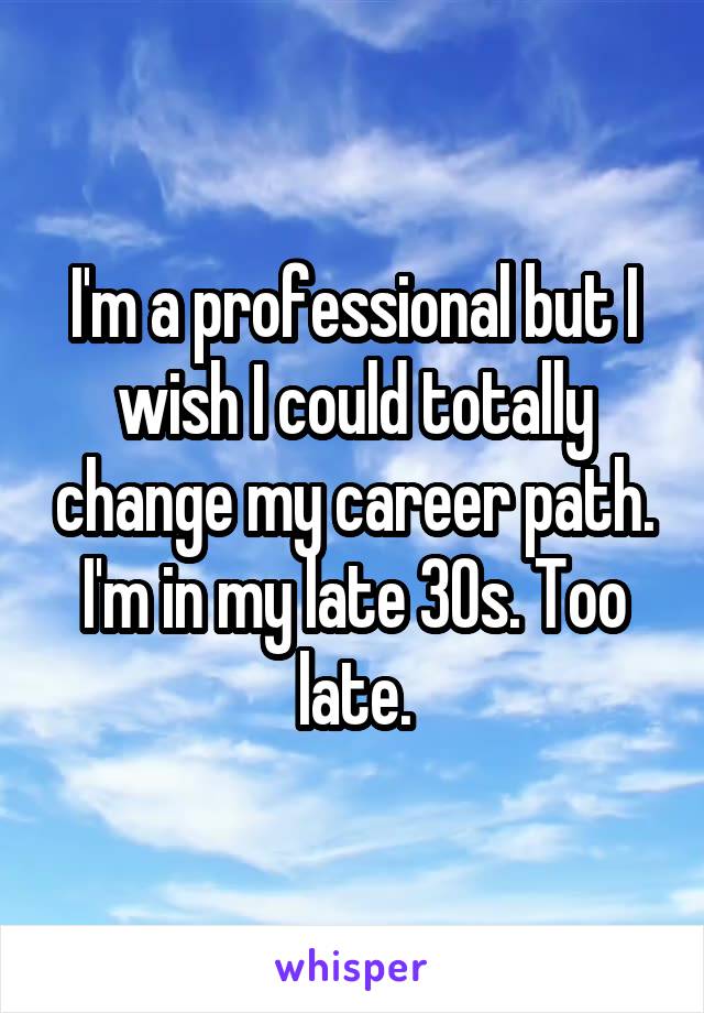 I'm a professional but I wish I could totally change my career path. I'm in my late 30s. Too late.