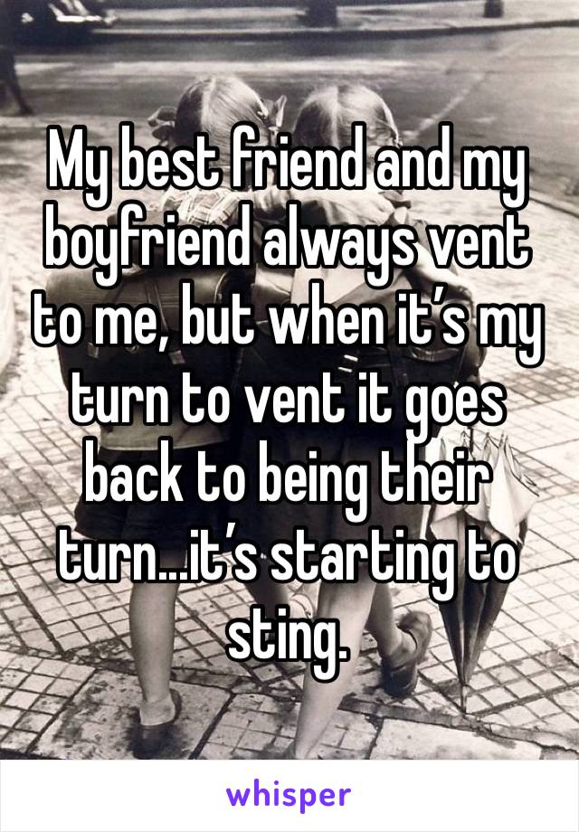 My best friend and my boyfriend always vent to me, but when it’s my turn to vent it goes back to being their turn...it’s starting to sting. 