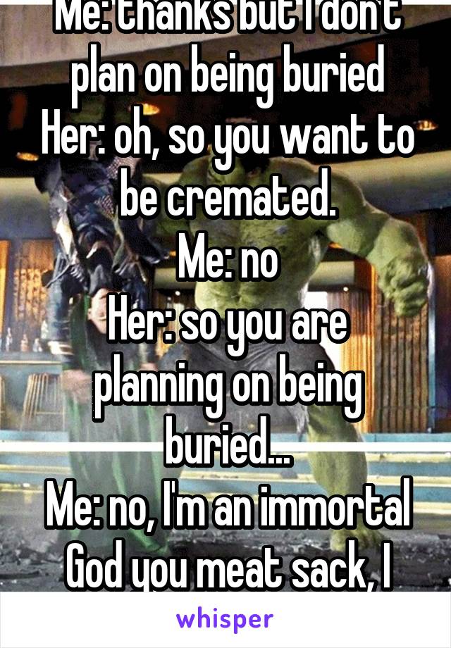 Me: thanks but I don't plan on being buried
Her: oh, so you want to be cremated.
Me: no
Her: so you are planning on being buried...
Me: no, I'm an immortal God you meat sack, I shall live FOREVER!