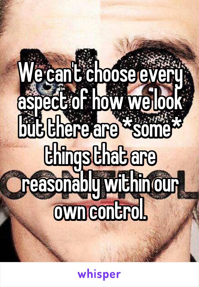 We can't choose every aspect of how we look but there are *some* things that are reasonably within our own control.