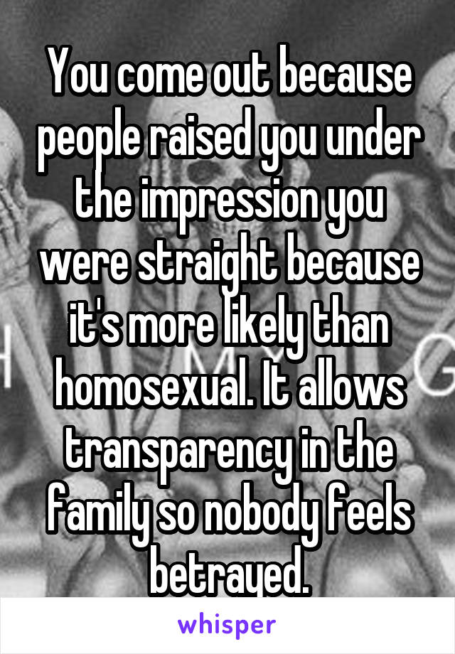You come out because people raised you under the impression you were straight because it's more likely than homosexual. It allows transparency in the family so nobody feels betrayed.