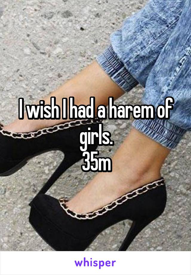 I wish I had a harem of girls.
35m