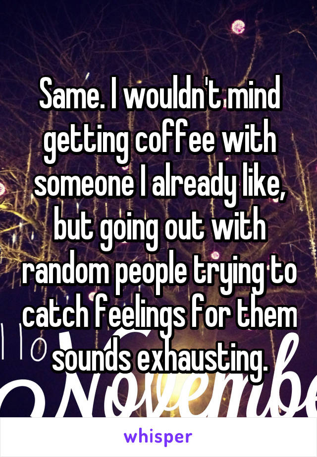 Same. I wouldn't mind getting coffee with someone I already like, but going out with random people trying to catch feelings for them sounds exhausting.