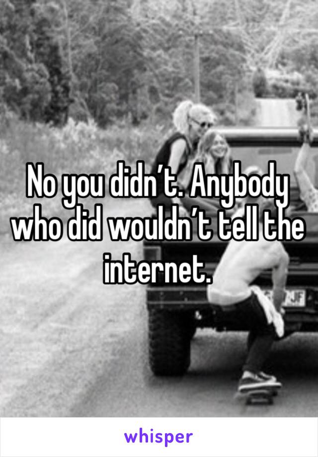 No you didn’t. Anybody who did wouldn’t tell the internet. 