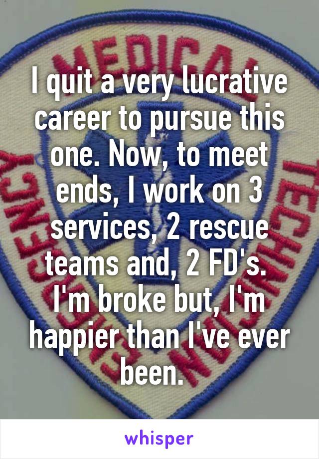I quit a very lucrative career to pursue this one. Now, to meet ends, I work on 3 services, 2 rescue teams and, 2 FD's. 
I'm broke but, I'm happier than I've ever been.  
