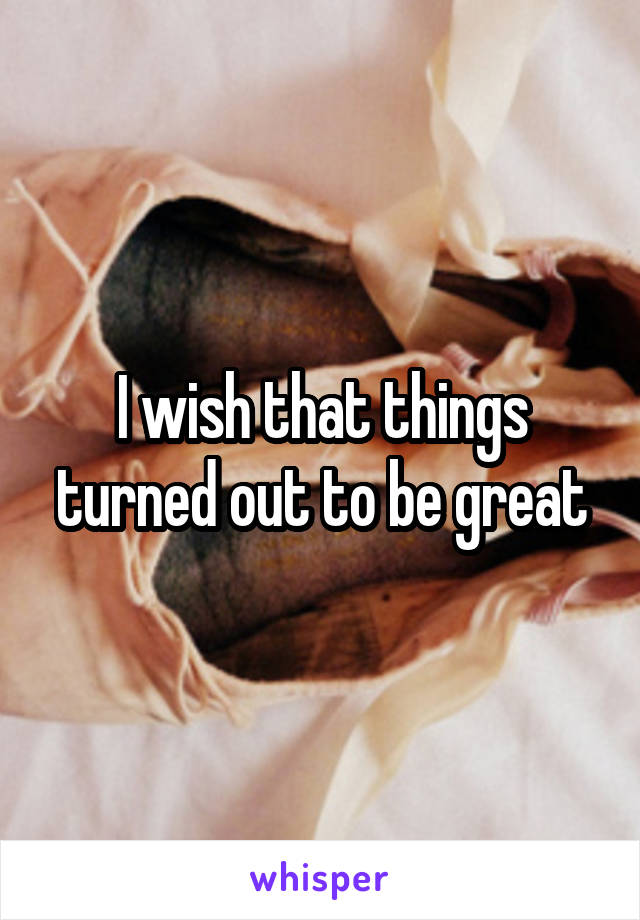 I wish that things turned out to be great
