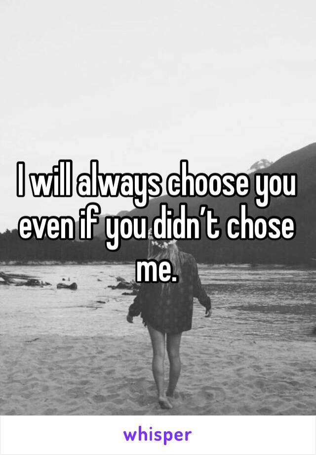 I will always choose you even if you didn’t chose me. 