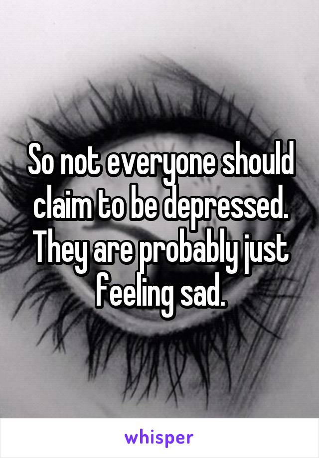 So not everyone should claim to be depressed. They are probably just feeling sad.