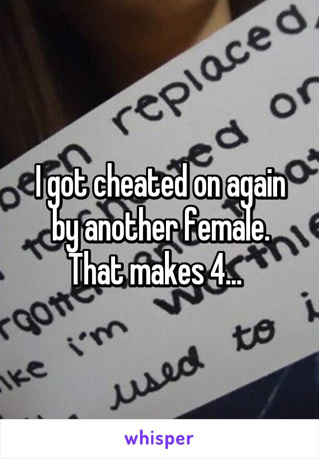 I got cheated on again by another female. That makes 4...  