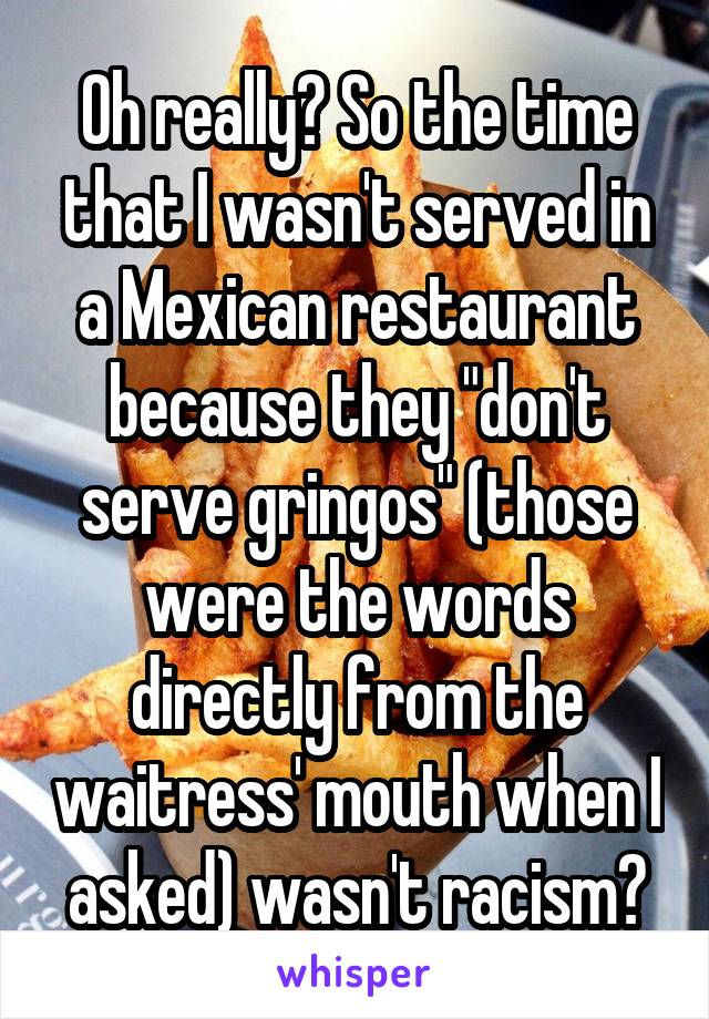 Oh really? So the time that I wasn't served in a Mexican restaurant because they "don't serve gringos" (those were the words directly from the waitress' mouth when I asked) wasn't racism?