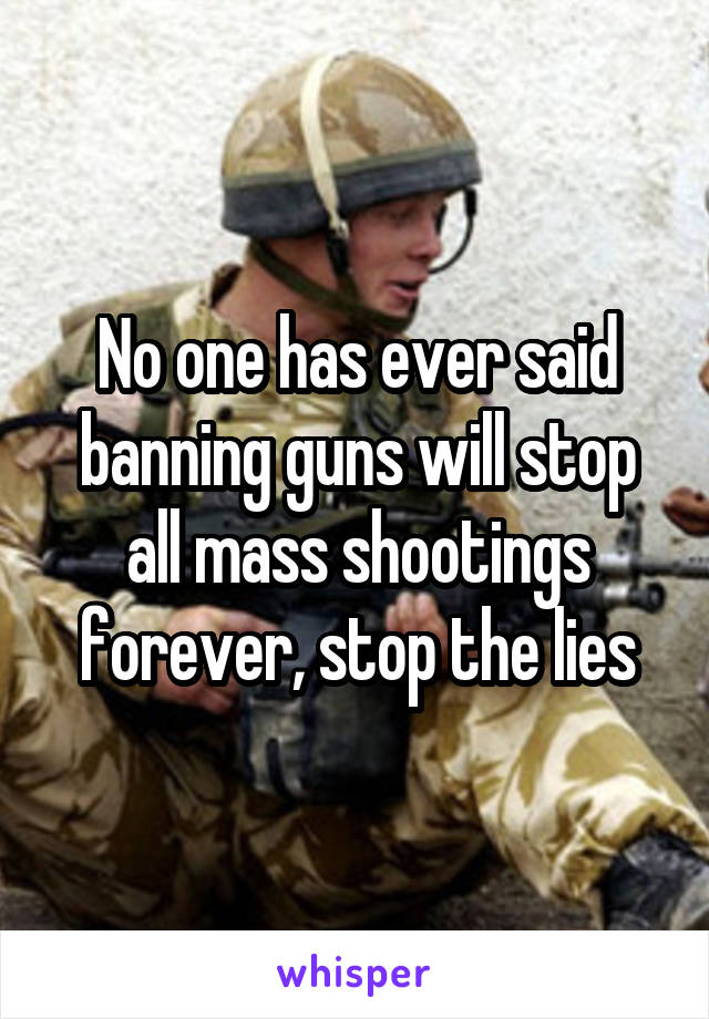 No one has ever said banning guns will stop all mass shootings forever, stop the lies