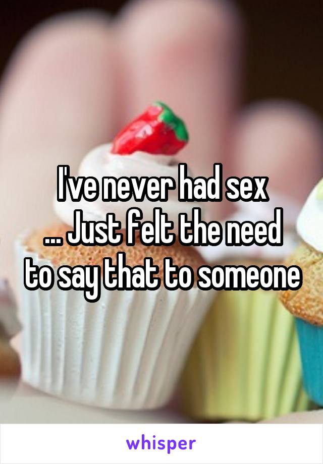 I've never had sex
... Just felt the need to say that to someone
