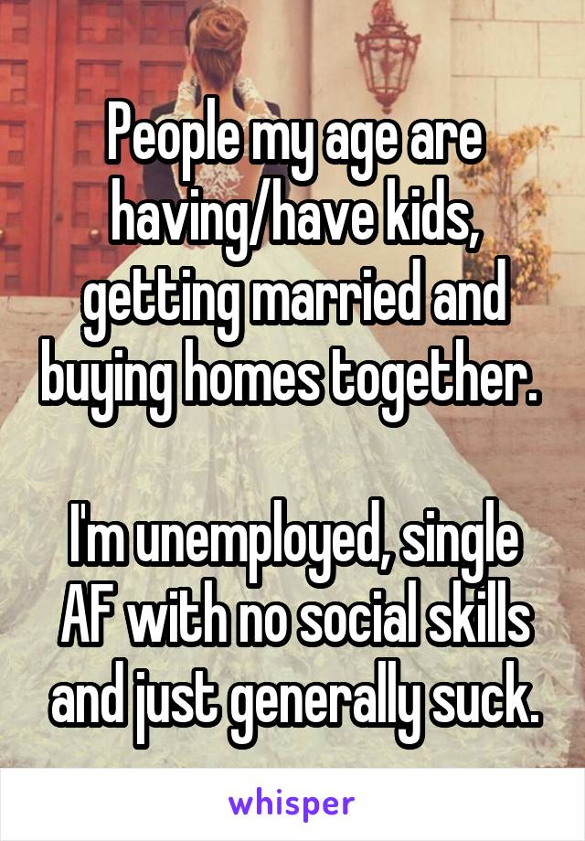 People my age are having/have kids, getting married and buying homes together. 

I'm unemployed, single AF with no social skills and just generally suck.