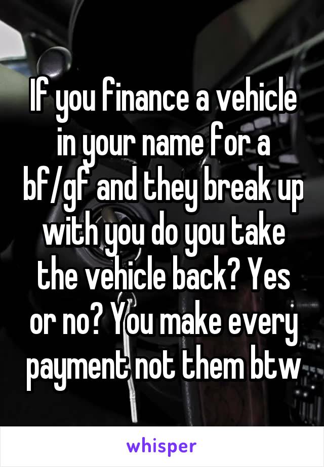 If you finance a vehicle in your name for a bf/gf and they break up with you do you take the vehicle back? Yes or no? You make every payment not them btw