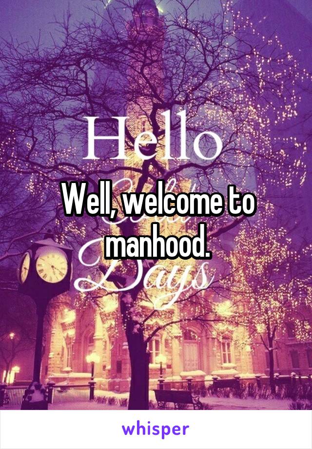 Well, welcome to manhood.