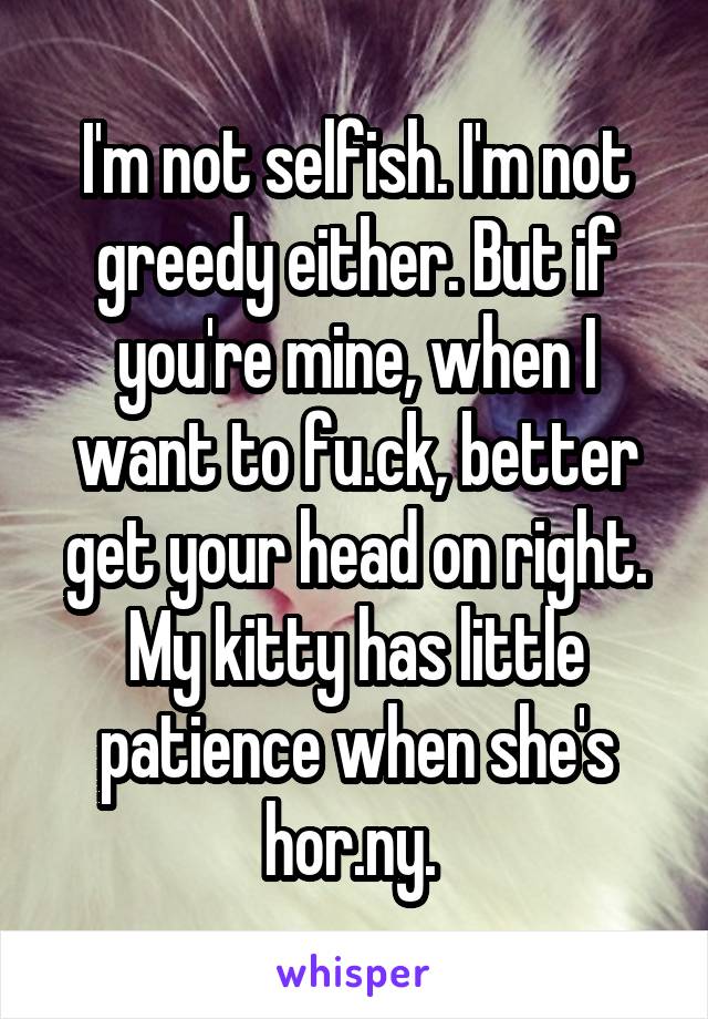 I'm not selfish. I'm not greedy either. But if you're mine, when I want to fu.ck, better get your head on right. My kitty has little patience when she's hor.ny. 