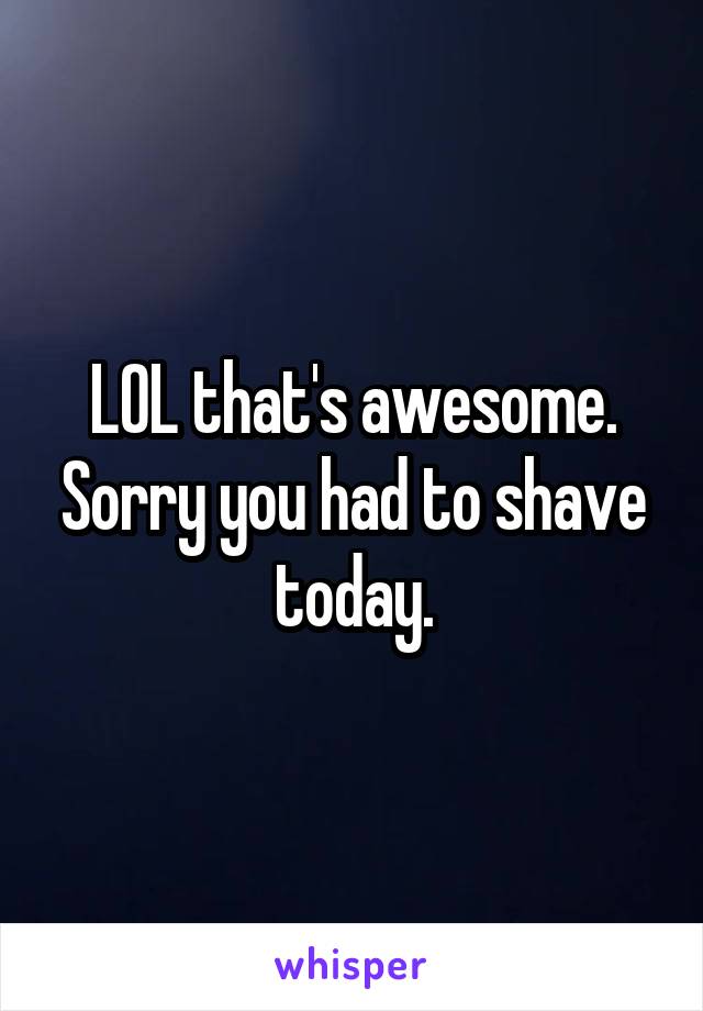 LOL that's awesome. Sorry you had to shave today.