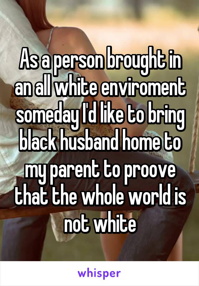 As a person brought in an all white enviroment someday I'd like to bring black husband home to my parent to proove that the whole world is not white