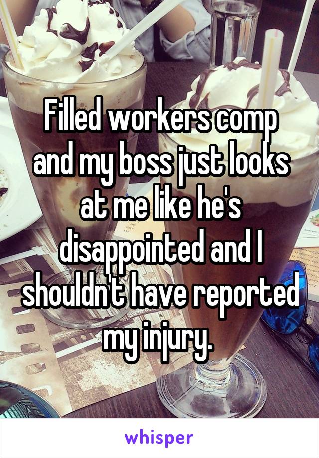 Filled workers comp and my boss just looks at me like he's disappointed and I shouldn't have reported my injury. 