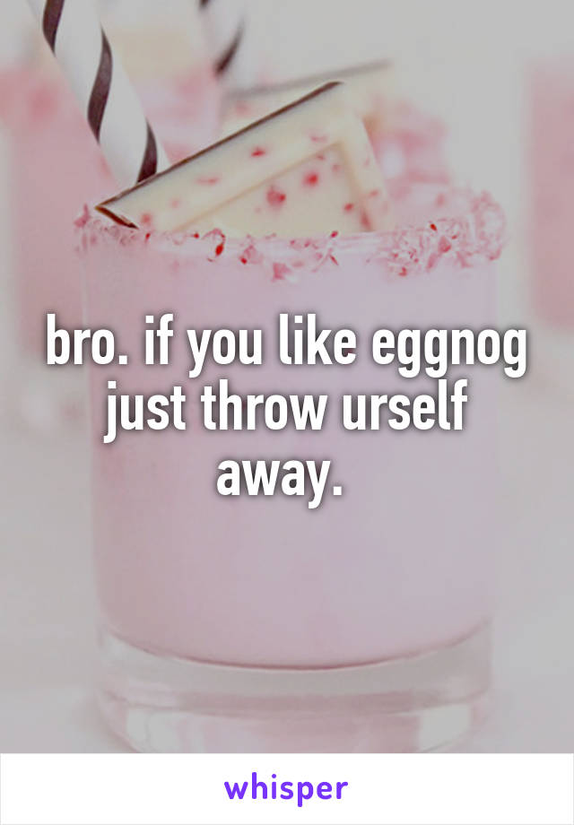 bro. if you like eggnog just throw urself away. 