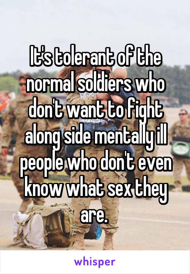 It's tolerant of the normal soldiers who don't want to fight along side mentally ill people who don't even know what sex they are. 