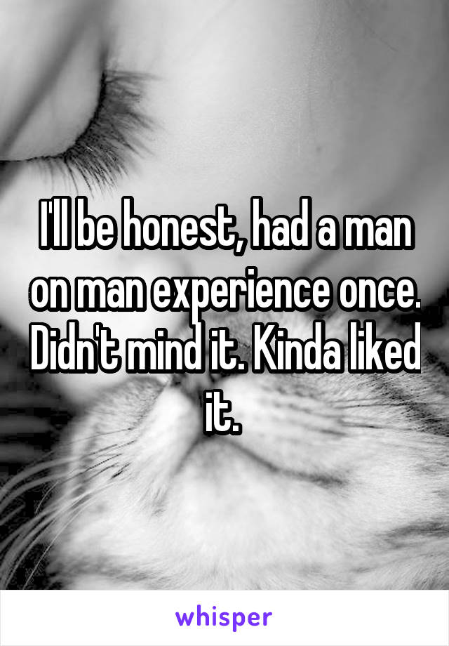 I'll be honest, had a man on man experience once. Didn't mind it. Kinda liked it. 
