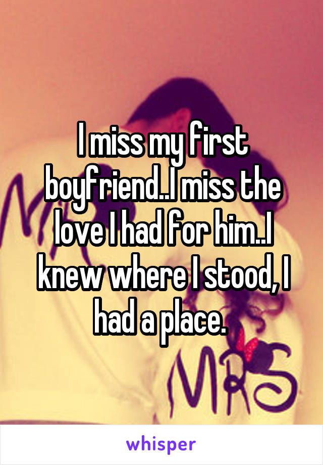 I miss my first boyfriend..I miss the love I had for him..I knew where I stood, I had a place. 