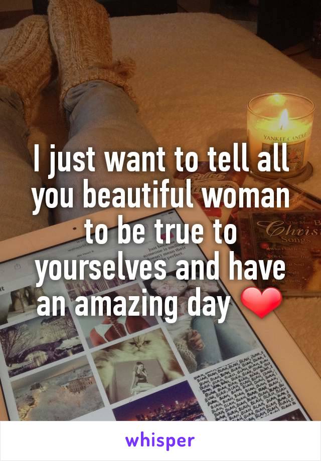 I just want to tell all you beautiful woman to be true to yourselves and have an amazing day ❤