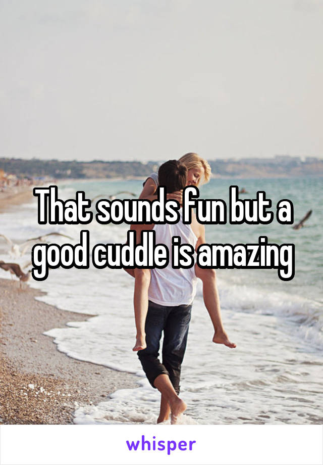 That sounds fun but a good cuddle is amazing