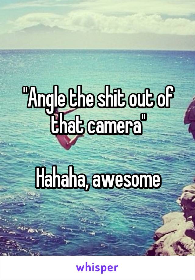 "Angle the shit out of that camera"

Hahaha, awesome