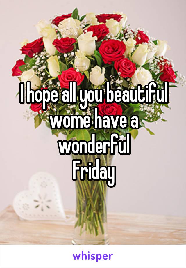 I hope all you beautiful
wome have a wonderful
Friday