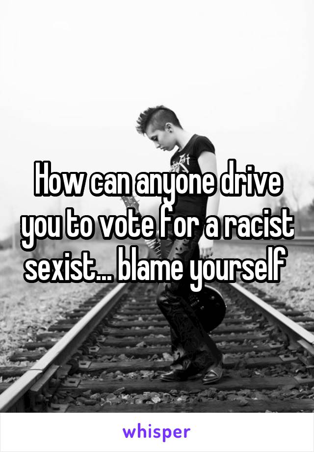 How can anyone drive you to vote for a racist sexist... blame yourself 
