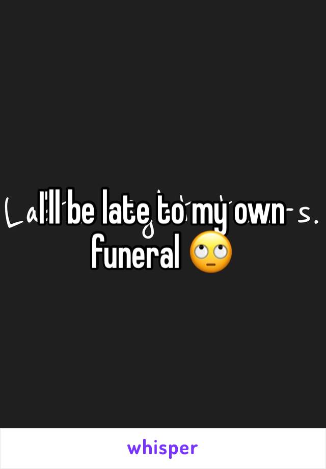 I'll be late to my own funeral 🙄