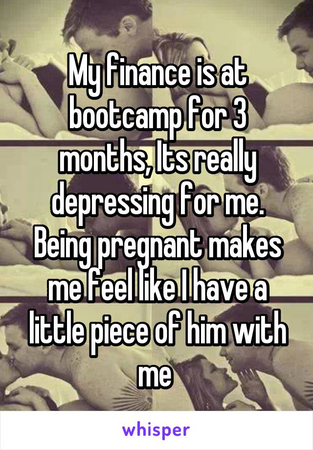 My finance is at bootcamp for 3 months, Its really depressing for me. Being pregnant makes me feel like I have a little piece of him with me 