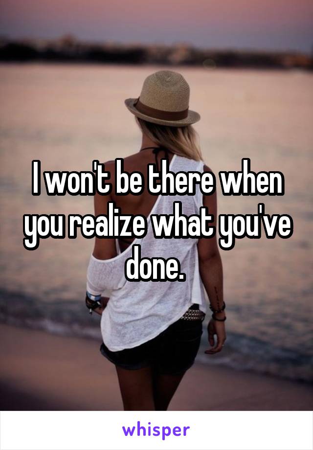I won't be there when you realize what you've done. 