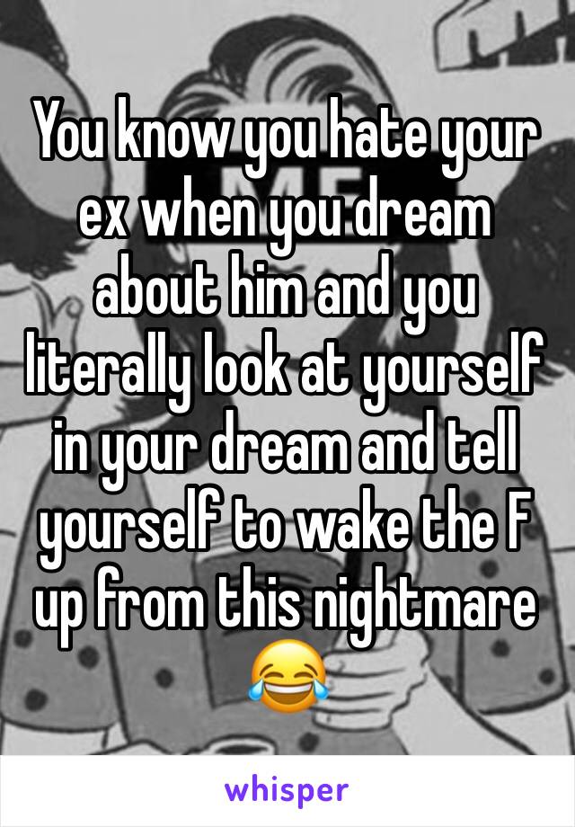 You know you hate your ex when you dream about him and you literally look at yourself in your dream and tell yourself to wake the F up from this nightmare 😂