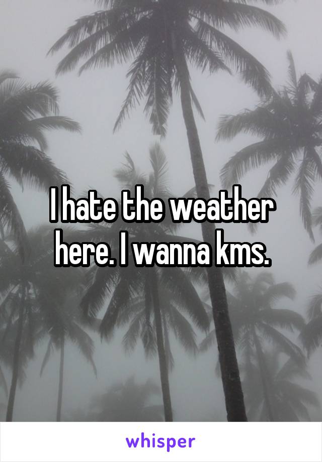 I hate the weather here. I wanna kms.