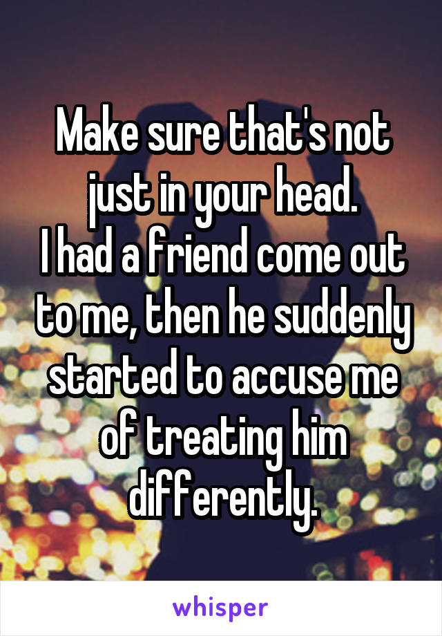 Make sure that's not just in your head.
I had a friend come out to me, then he suddenly started to accuse me of treating him differently.