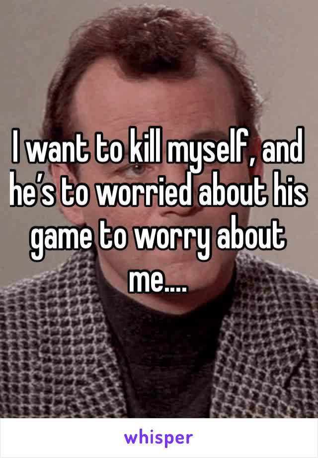 I want to kill myself, and he’s to worried about his game to worry about me.... 