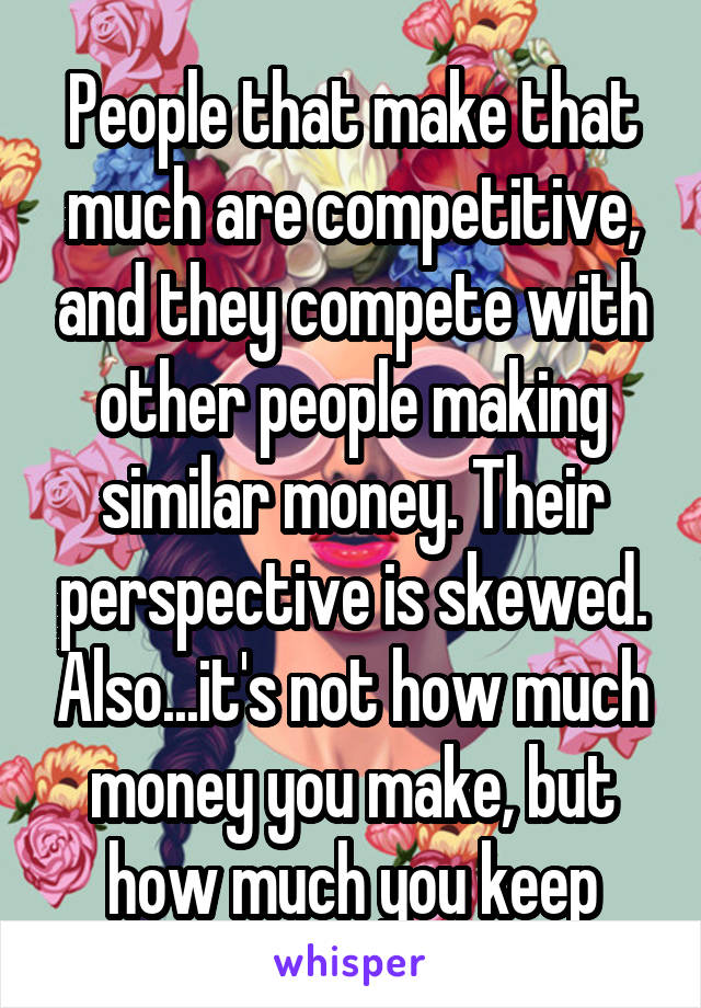 People that make that much are competitive, and they compete with other people making similar money. Their perspective is skewed. Also...it's not how much money you make, but how much you keep