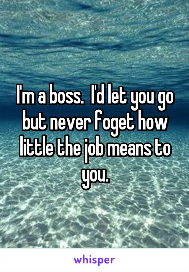 I'm a boss.  I'd let you go but never foget how little the job means to you.