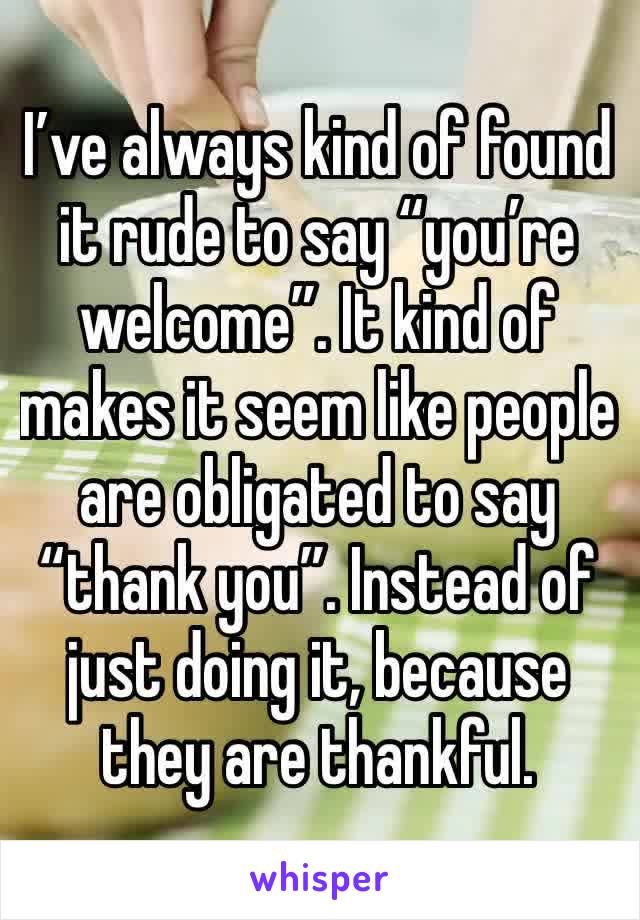 I’ve always kind of found it rude to say “you’re welcome”. It kind of makes it seem like people are obligated to say “thank you”. Instead of just doing it, because they are thankful. 