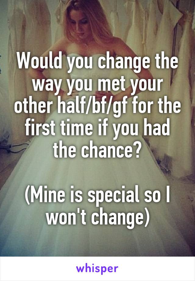 Would you change the way you met your other half/bf/gf for the first time if you had the chance?

(Mine is special so I won't change)