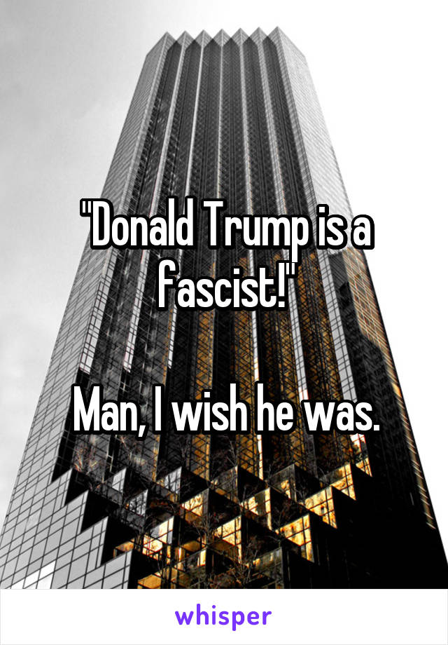 "Donald Trump is a fascist!"

Man, I wish he was.