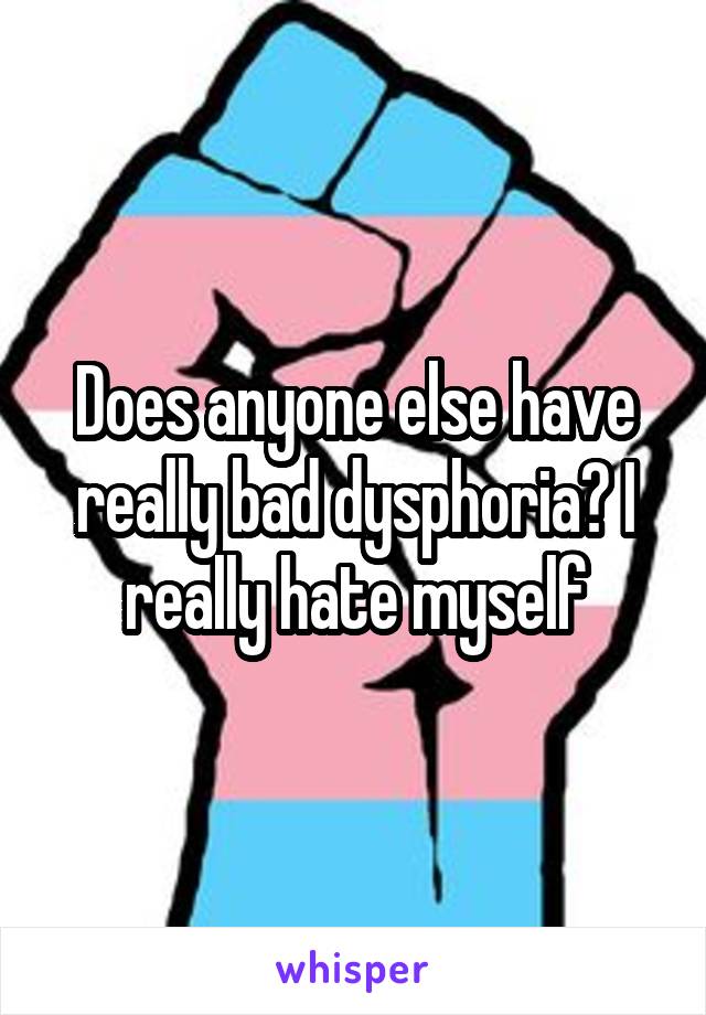 Does anyone else have really bad dysphoria? I really hate myself
