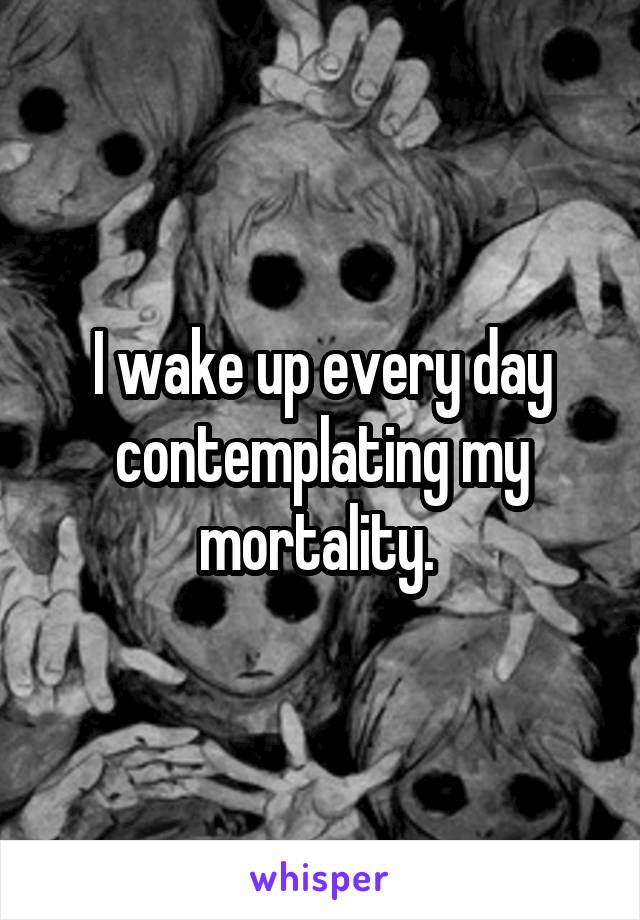 I wake up every day contemplating my mortality. 