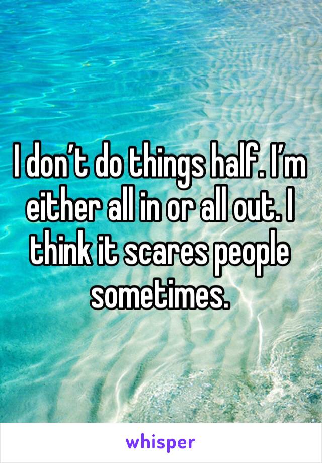 I don’t do things half. I’m either all in or all out. I think it scares people sometimes.