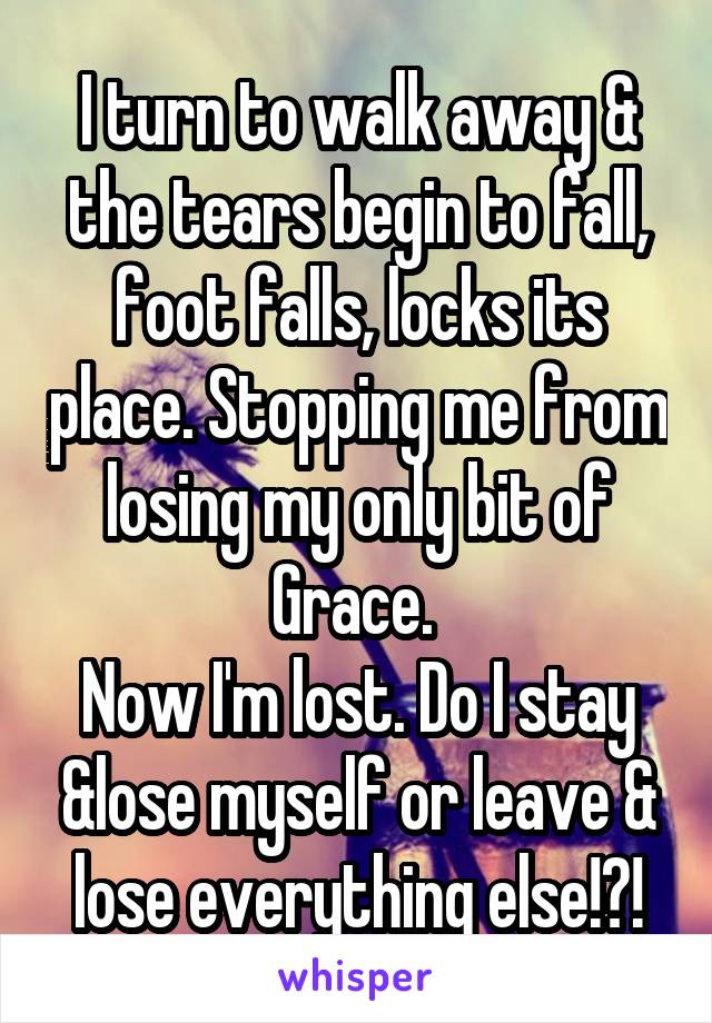 I turn to walk away & the tears begin to fall, foot falls, locks its place. Stopping me from losing my only bit of Grace. 
Now I'm lost. Do I stay &lose myself or leave & lose everything else!?!