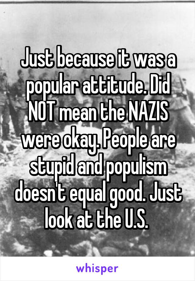 Just because it was a popular attitude. Did NOT mean the NAZIS were okay. People are stupid and populism doesn't equal good. Just look at the U.S. 