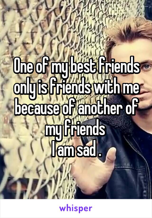 One of my best friends only is friends with me because of another of my friends 
I am sad .